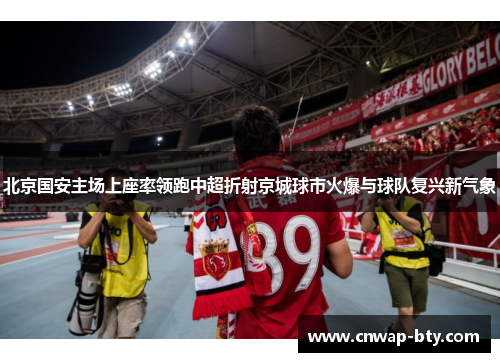 北京国安主场上座率领跑中超折射京城球市火爆与球队复兴新气象