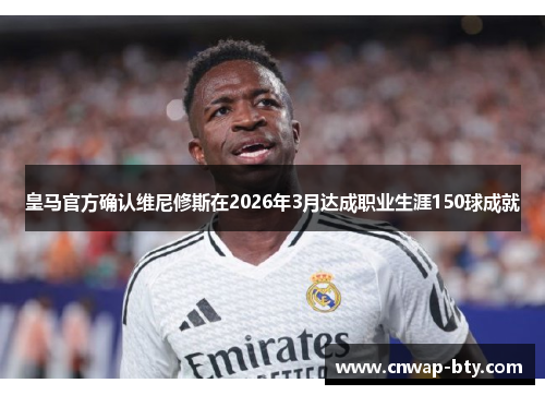 皇马官方确认维尼修斯在2026年3月达成职业生涯150球成就