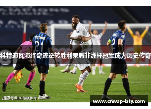 科特迪瓦演绎奇迹逆转胜利荣膺非洲杯冠军成为历史传奇