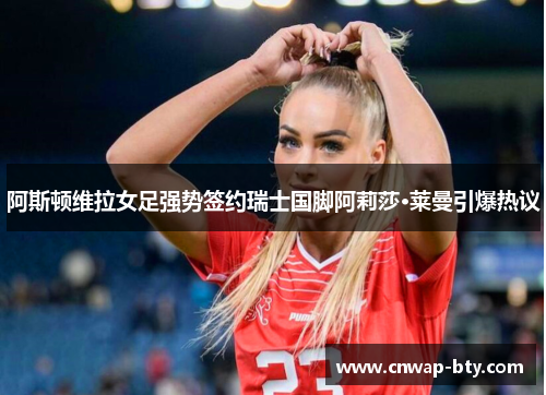 阿斯顿维拉女足强势签约瑞士国脚阿莉莎·莱曼引爆热议