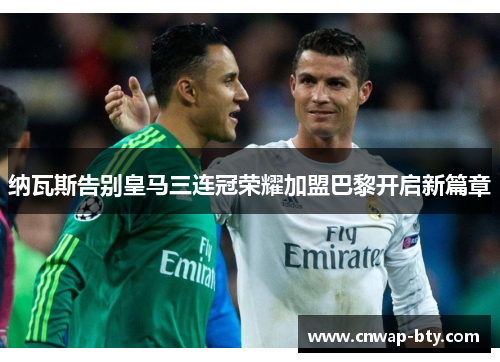 纳瓦斯告别皇马三连冠荣耀加盟巴黎开启新篇章